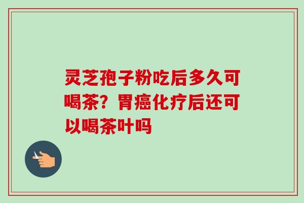 灵芝孢子粉吃后多久可喝茶？胃后还可以喝茶叶吗