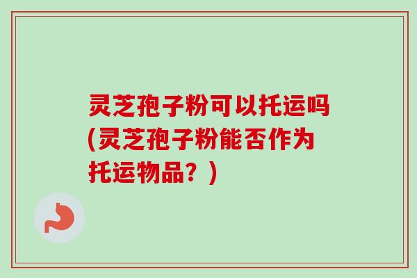 灵芝孢子粉可以托运吗(灵芝孢子粉能否作为托运物品？)