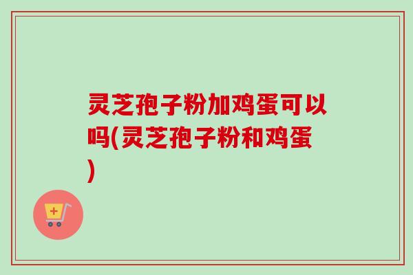 灵芝孢子粉加鸡蛋可以吗(灵芝孢子粉和鸡蛋) 灵芝孢子粉加鸡蛋可以吗(灵芝孢子粉和鸡蛋)