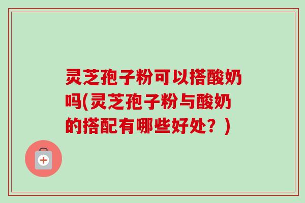 灵芝孢子粉可以搭酸奶吗(灵芝孢子粉与酸奶的搭配有哪些好处？)