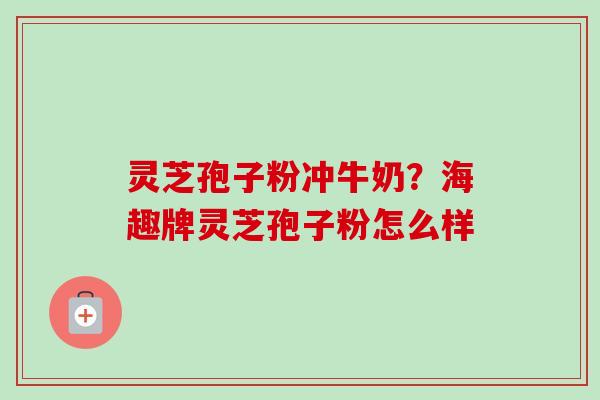 灵芝孢子粉冲牛奶?海趣牌灵芝孢子粉怎么样 灵芝孢子粉冲牛奶?海趣牌灵芝孢子粉怎么样