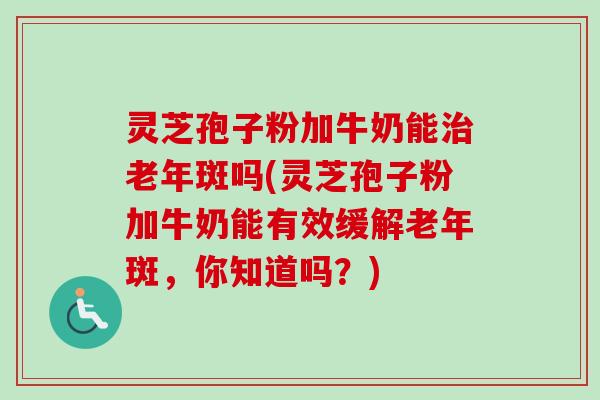 灵芝孢子粉加牛奶能老年斑吗(灵芝孢子粉加牛奶能有效缓解老年斑,你知道吗?) 灵芝孢子粉加牛奶能老年斑吗(灵芝孢子粉加牛奶能有效缓解老年斑,你知道吗?)