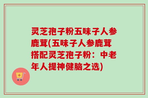 灵芝孢子粉五味子人参鹿茸(五味子人参鹿茸搭配灵芝孢子粉:中老年人提神健脑之选) 灵芝孢子粉五味子人参鹿茸(五味子人参鹿茸搭配灵芝孢子粉:中老年人提神健脑之选)