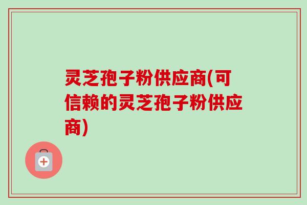 灵芝孢子粉供应商(可信赖的灵芝孢子粉供应商) 灵芝孢子粉供应商(可信赖的灵芝孢子粉供应商)