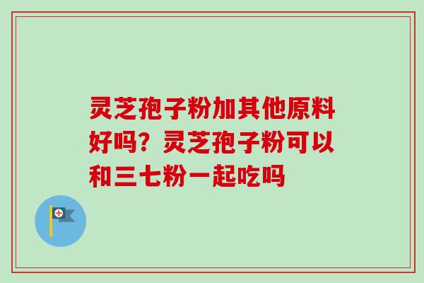 灵芝孢子粉加其他原料好吗?灵芝孢子粉可以和三七粉一起吃吗 灵芝孢子粉加其他原料好吗?灵芝孢子粉可以和三七粉一起吃吗