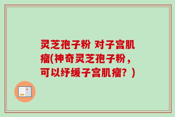 灵芝孢子粉 对子宫(神奇灵芝孢子粉,可以纾缓子宫?) 灵芝孢子粉 对子宫(神奇灵芝孢子粉,可以纾缓子宫?)