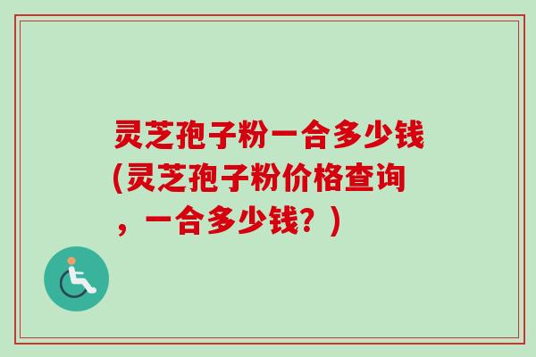 灵芝孢子粉一合多少钱(灵芝孢子粉价格查询，一合多少钱？)