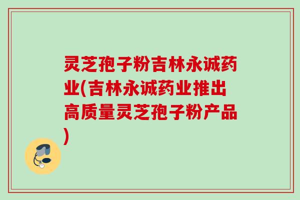 灵芝孢子粉吉林永诚药业(吉林永诚药业推出高质量灵芝孢子粉产品) 灵芝孢子粉吉林永诚药业(吉林永诚药业推出高质量灵芝孢子粉产品)