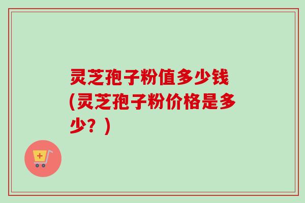 灵芝孢子粉值多少钱 (灵芝孢子粉价格是多少？)