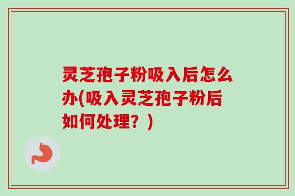 灵芝孢子粉吸入后怎么办(吸入灵芝孢子粉后如何处理?) 灵芝孢子粉吸入后怎么办(吸入灵芝孢子粉后如何处理?)