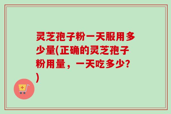 灵芝孢子粉一天服用多少量(正确的灵芝孢子粉用量,一天吃多少?) 灵芝孢子粉一天服用多少量(正确的灵芝孢子粉用量,一天吃多少?)