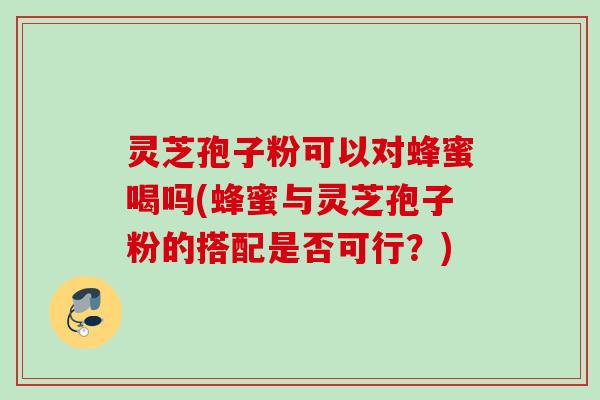 灵芝孢子粉可以对蜂蜜喝吗(蜂蜜与灵芝孢子粉的搭配是否可行？)