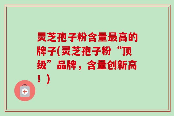 灵芝孢子粉含量高的牌子(灵芝孢子粉“”品牌，含量创新高！)