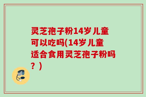 灵芝孢子粉14岁儿童可以吃吗(14岁儿童适合食用灵芝孢子粉吗?) 灵芝孢子粉14岁儿童可以吃吗(14岁儿童适合食用灵芝孢子粉吗?)