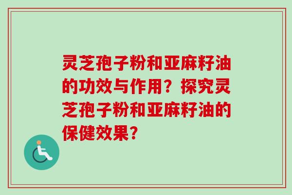 灵芝孢子粉和亚麻籽油的功效与作用?探究灵芝孢子粉和亚麻籽油的保健效果? 灵芝孢子粉和亚麻籽油的功效与作用?探究灵芝孢子粉和亚麻籽油的保健效果?