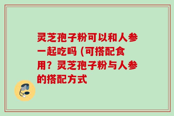灵芝孢子粉可以和人参一起吃吗 (可搭配食用?灵芝孢子粉与人参的搭配方式 灵芝孢子粉可以和人参一起吃吗 (可搭配食用?灵芝孢子粉与人参的搭配方式