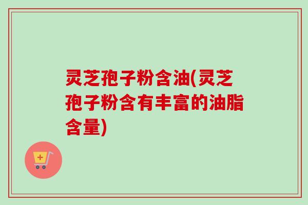 灵芝孢子粉含油(灵芝孢子粉含有丰富的油脂含量) 灵芝孢子粉含油(灵芝孢子粉含有丰富的油脂含量)