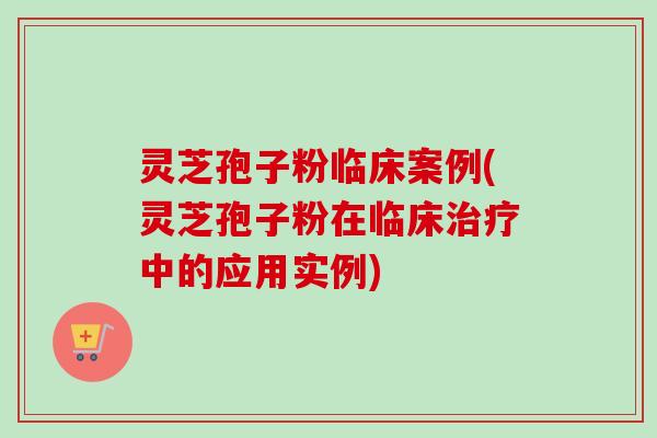 灵芝孢子粉临床案例(灵芝孢子粉在临床中的应用实例) 灵芝孢子粉临床案例(灵芝孢子粉在临床中的应用实例)