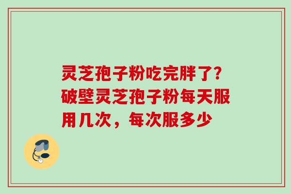 灵芝孢子粉吃完胖了？破壁灵芝孢子粉每天服用几次，每次服多少