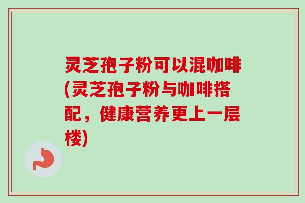 灵芝孢子粉可以混咖啡(灵芝孢子粉与咖啡搭配,健康营养更上一层楼) 灵芝孢子粉可以混咖啡(灵芝孢子粉与咖啡搭配,健康营养更上一层楼)