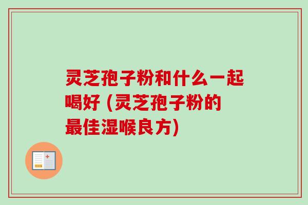 灵芝孢子粉和什么一起喝好 (灵芝孢子粉的佳湿喉良方) 灵芝孢子粉和什么一起喝好 (灵芝孢子粉的佳湿喉良方)
