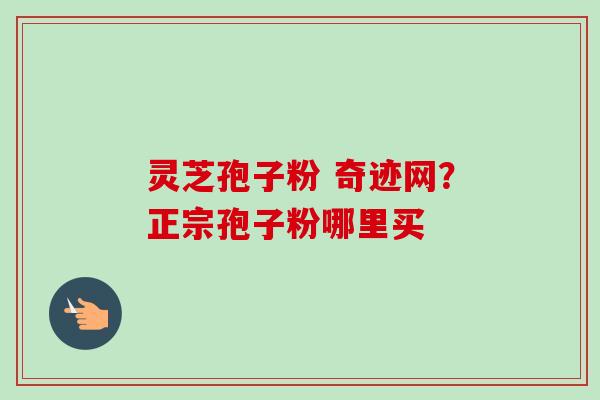 灵芝孢子粉 奇迹网?正宗孢子粉哪里买 灵芝孢子粉 奇迹网?正宗孢子粉哪里买