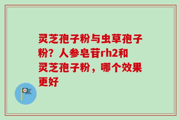 灵芝孢子粉与虫草孢子粉?人参皂苷rh2和灵芝孢子粉,哪个效果更好 灵芝孢子粉与虫草孢子粉?人参皂苷rh2和灵芝孢子粉,哪个效果更好