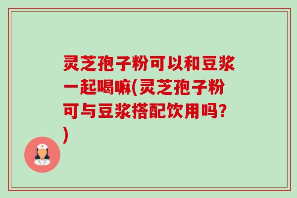 灵芝孢子粉可以和豆浆一起喝嘛(灵芝孢子粉可与豆浆搭配饮用吗？)