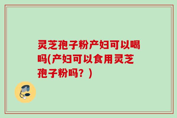 灵芝孢子粉产妇可以喝吗(产妇可以食用灵芝孢子粉吗?) 灵芝孢子粉产妇可以喝吗(产妇可以食用灵芝孢子粉吗?)