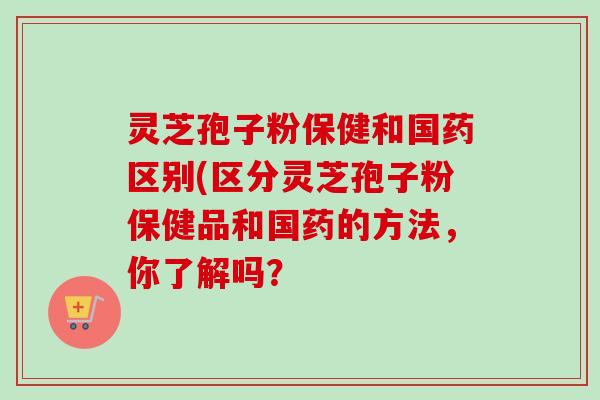 灵芝孢子粉保健和国药区别(区分灵芝孢子粉保健品和国药的方法,你了解吗? 灵芝孢子粉保健和国药区别(区分灵芝孢子粉保健品和国药的方法,你了解吗?