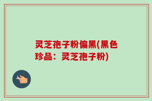灵芝孢子粉偏黑(黑色珍品：灵芝孢子粉)