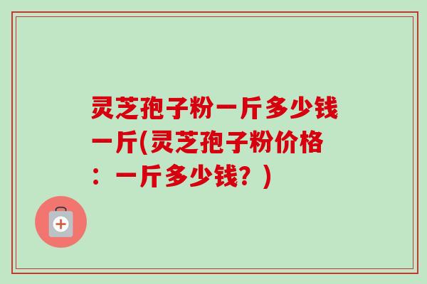 灵芝孢子粉一斤多少钱一斤(灵芝孢子粉价格：一斤多少钱？)