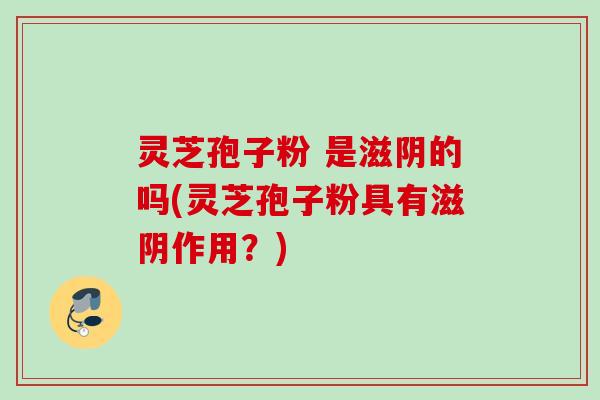 灵芝孢子粉 是滋阴的吗(灵芝孢子粉具有滋阴作用?) 灵芝孢子粉 是滋阴的吗(灵芝孢子粉具有滋阴作用?)