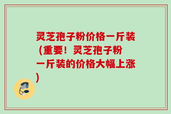 灵芝孢子粉价格一斤装 (重要!灵芝孢子粉一斤装的价格大幅上涨) 灵芝孢子粉价格一斤装 (重要!灵芝孢子粉一斤装的价格大幅上涨)