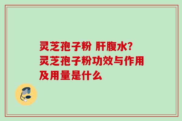 灵芝孢子粉 腹水？灵芝孢子粉功效与作用及用量是什么