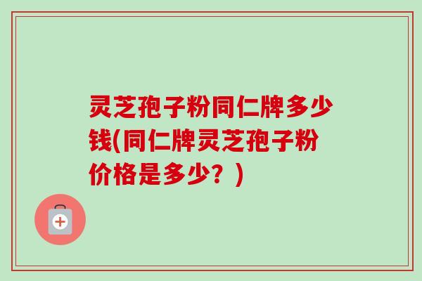 灵芝孢子粉同仁牌多少钱(同仁牌灵芝孢子粉价格是多少?) 灵芝孢子粉同仁牌多少钱(同仁牌灵芝孢子粉价格是多少?)