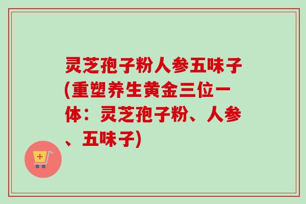 灵芝孢子粉人参五味子(重塑养生黄金三位一体:灵芝孢子粉、人参、五味子) 灵芝孢子粉人参五味子(重塑养生黄金三位一体:灵芝孢子粉、人参、五味子)