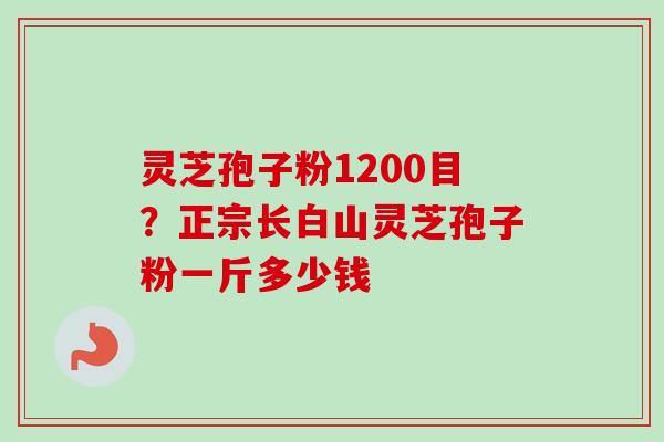 灵芝孢子粉1200目?正宗长白山灵芝孢子粉一斤多少钱 灵芝孢子粉1200目?正宗长白山灵芝孢子粉一斤多少钱