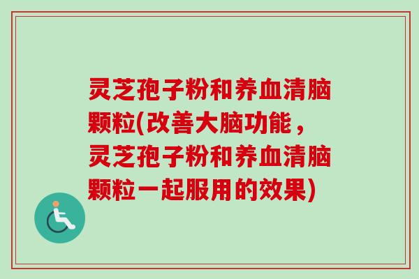 灵芝孢子粉和清脑颗粒(改善大脑功能,灵芝孢子粉和清脑颗粒一起服用的效果) 灵芝孢子粉和清脑颗粒(改善大脑功能,灵芝孢子粉和清脑颗粒一起服用的效果)