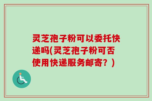灵芝孢子粉可以委托快递吗(灵芝孢子粉可否使用快递服务邮寄?) 灵芝孢子粉可以委托快递吗(灵芝孢子粉可否使用快递服务邮寄?)