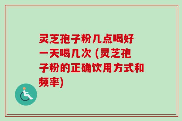 灵芝孢子粉几点喝好 一天喝几次 (灵芝孢子粉的正确饮用方式和频率)