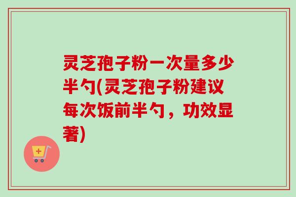 灵芝孢子粉一次量多少半勺(灵芝孢子粉建议每次饭前半勺,功效显著) 灵芝孢子粉一次量多少半勺(灵芝孢子粉建议每次饭前半勺,功效显著)