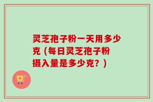 灵芝孢子粉一天用多少克 (每日灵芝孢子粉摄入量是多少克?) 灵芝孢子粉一天用多少克 (每日灵芝孢子粉摄入量是多少克?)