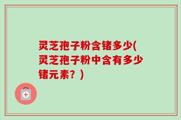 灵芝孢子粉含锗多少(灵芝孢子粉中含有多少锗元素？)