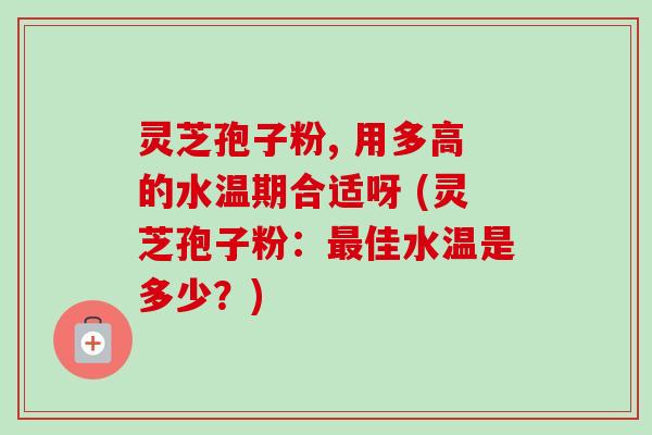 灵芝孢子粉, 用多高的水温期合适呀 (灵芝孢子粉:佳水温是多少?) 灵芝孢子粉, 用多高的水温期合适呀 (灵芝孢子粉:佳水温是多少?)