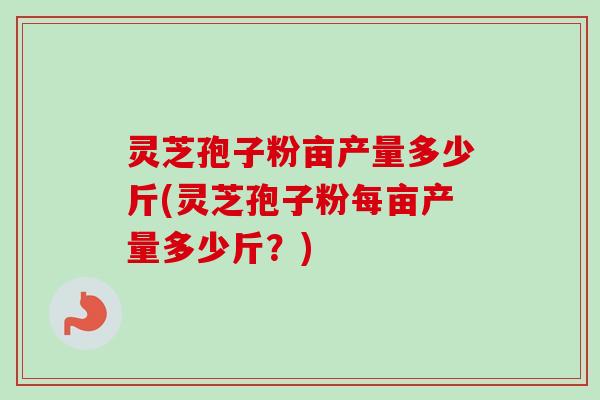 灵芝孢子粉亩产量多少斤(灵芝孢子粉每亩产量多少斤？)
