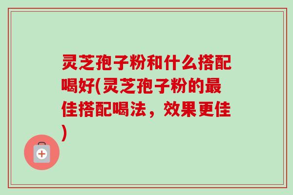 灵芝孢子粉和什么搭配喝好(灵芝孢子粉的佳搭配喝法,效果更佳) 灵芝孢子粉和什么搭配喝好(灵芝孢子粉的佳搭配喝法,效果更佳)