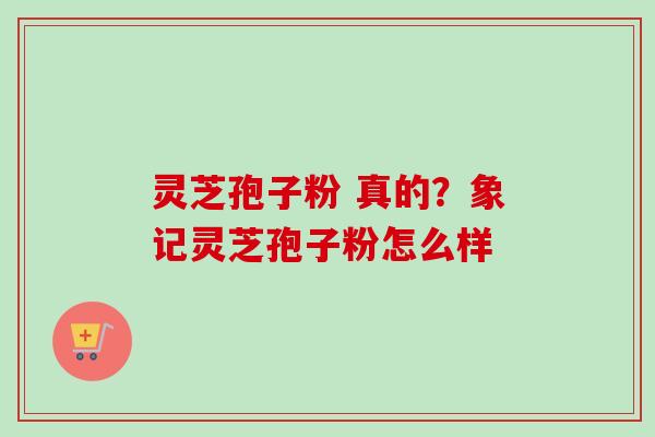 灵芝孢子粉 真的?象记灵芝孢子粉怎么样 灵芝孢子粉 真的?象记灵芝孢子粉怎么样