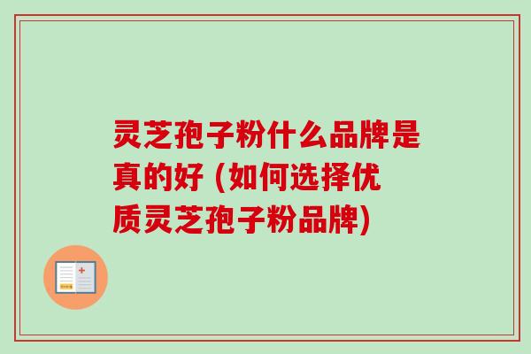 灵芝孢子粉什么品牌是真的好 (如何选择优质灵芝孢子粉品牌) 灵芝孢子粉什么品牌是真的好 (如何选择优质灵芝孢子粉品牌)
