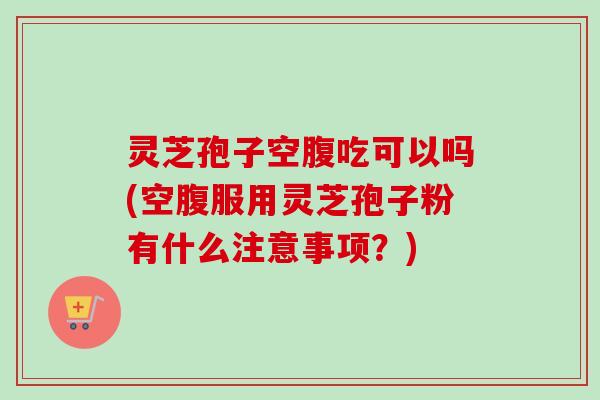 灵芝孢子空腹吃可以吗(空腹服用灵芝孢子粉有什么注意事项?) 灵芝孢子空腹吃可以吗(空腹服用灵芝孢子粉有什么注意事项?)